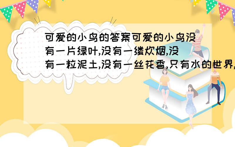 可爱的小鸟的答案可爱的小鸟没有一片绿叶,没有一缕炊烟,没有一粒泥土,没有一丝花香,只有水的世界,云的海洋.一阵台风袭过,一只孤单的小鸟无家可归,落到被卷到洋里的木板上,乘流而下,姗