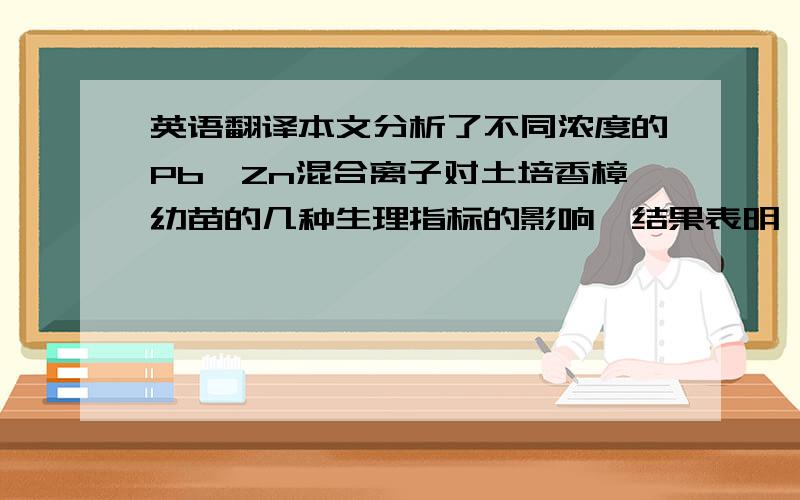 英语翻译本文分析了不同浓度的Pb、Zn混合离子对土培香樟幼苗的几种生理指标的影响,结果表明,实验的结果表明,POD,SOD,CAT等抗氧化性的生物酶的改变趋势基本上呈现低促高抑的趋势,而脯氨酸