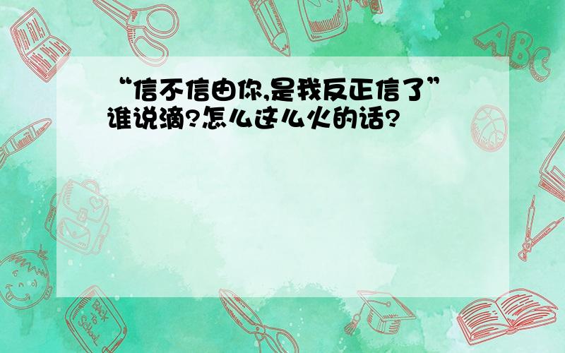 “信不信由你,是我反正信了”谁说滴?怎么这么火的话?