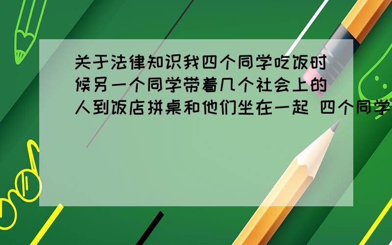 关于法律知识我四个同学吃饭时候另一个同学带着几个社会上的人到饭店拼桌和他们坐在一起 四个同学以前并不认识那些社会上人 吃饭时和别的桌起冲突那几个社会人捅死了别人 可我同学