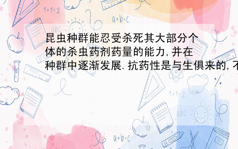 昆虫种群能忍受杀死其大部分个体的杀虫药剂药量的能力,并在种群中逐渐发展.抗药性是与生俱来的,不是后天选择的结果,选择是增强了抗药性.那是不是说明基因突变产生的新基因也是本来