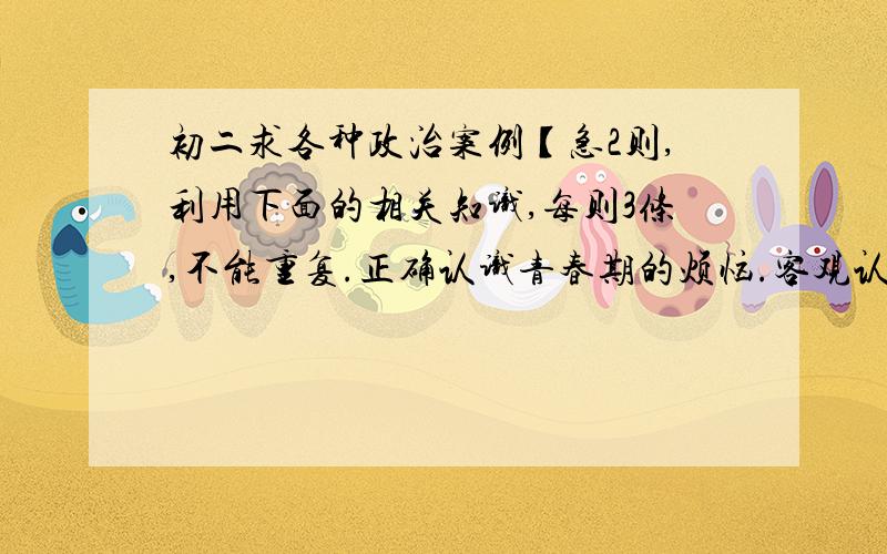 初二求各种政治案例【急2则,利用下面的相关知识,每则3条,不能重复.正确认识青春期的烦恼.客观认识自我.拒绝不良诱惑.逆反心理.正确与老师交往.团结合作.换位思考.人格尊严权.隐私权.消