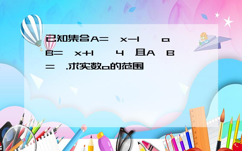 已知集合A=丨x-1丨≥a,B=丨x+1丨≤4,且A∩B=∅.求实数a的范围