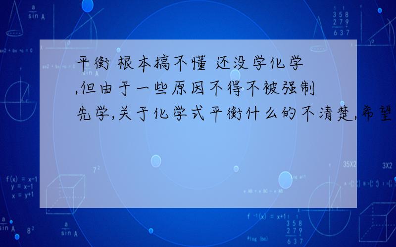 平衡 根本搞不懂 还没学化学,但由于一些原因不得不被强制先学,关于化学式平衡什么的不清楚,希望不要用很官方的文字或是复制我是自己看教科书上慢慢理解的,但对我来说是懵懵懂懂地知