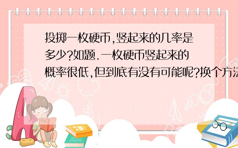 投掷一枚硬币,竖起来的几率是多少?如题.一枚硬币竖起来的概率很低,但到底有没有可能呢?换个方法问：硬币的侧面面积要增厚达到多少才能保证约1/3的成功率呢？