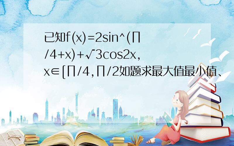 已知f(x)=2sin^(∏/4+x)+√3cos2x,x∈[∏/4,∏/2如题求最大值最小值、