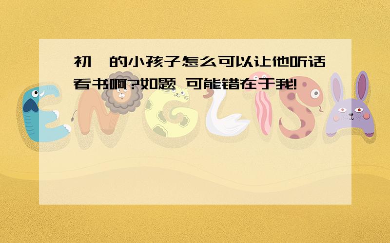 初一的小孩子怎么可以让他听话看书啊?如题 可能错在于我!