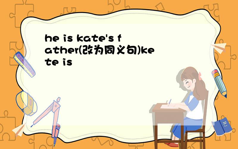 he is kate's father(改为同义句)kete is