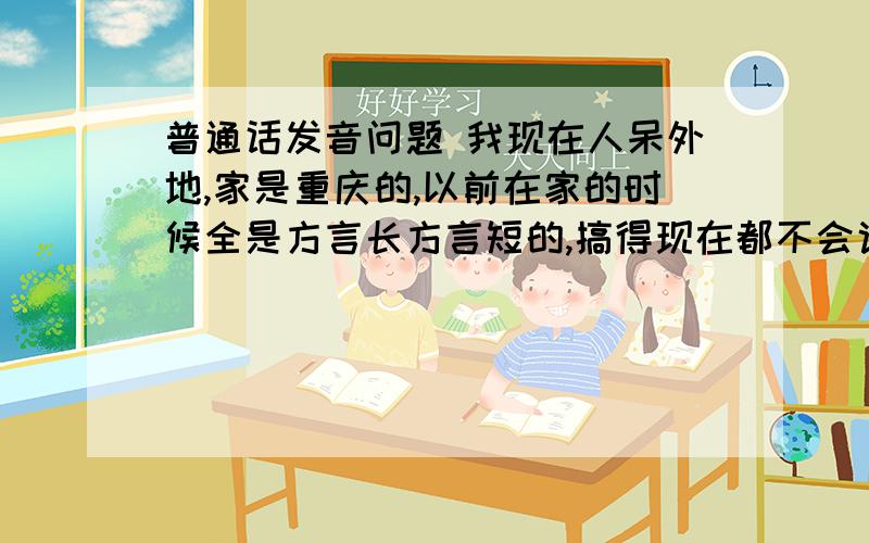 普通话发音问题 我现在人呆外地,家是重庆的,以前在家的时候全是方言长方言短的,搞得现在都不会说普通话了,而且现在生在外地不说普通话也是不成的,可我以前语文方面课不怎么好,对汉字