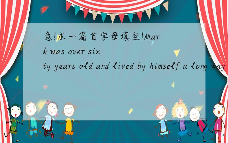 急!求一篇首字母填空!Mark was over sixty years old and lived by himself a long way from town.He hardly ever l__________ his home ,but one day went into town to buy some things in the market.Afer that,he went in to a restaurant and sat down at