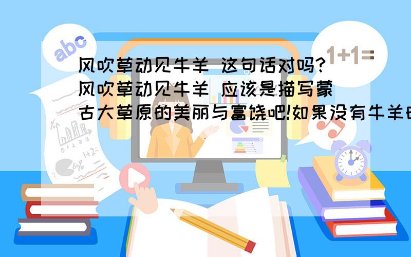 风吹草动见牛羊 这句话对吗?风吹草动见牛羊 应该是描写蒙古大草原的美丽与富饶吧!如果没有牛羊时 风怎么吹也不会见牛羊对不 所以我感觉用 风吹草动见牛羊 来形容美丽富饶的蒙古大草