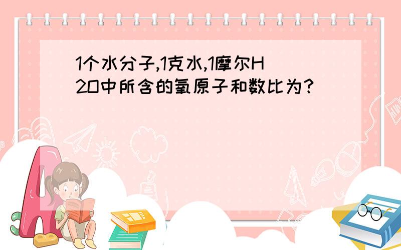 1个水分子,1克水,1摩尔H2O中所含的氧原子和数比为?