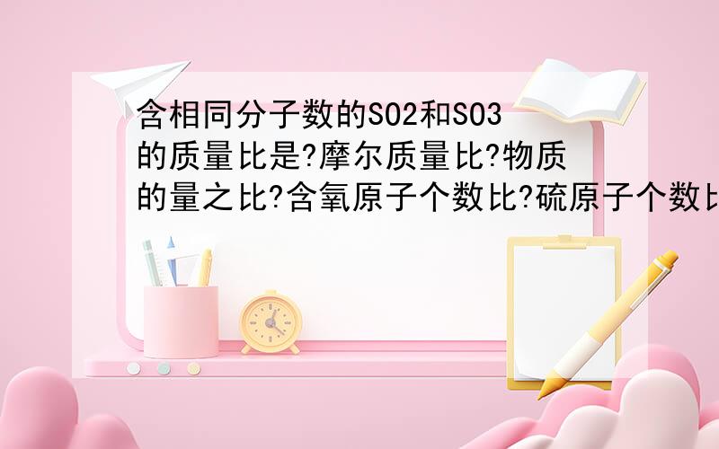 含相同分子数的SO2和SO3的质量比是?摩尔质量比?物质的量之比?含氧原子个数比?硫原子个数比?同上