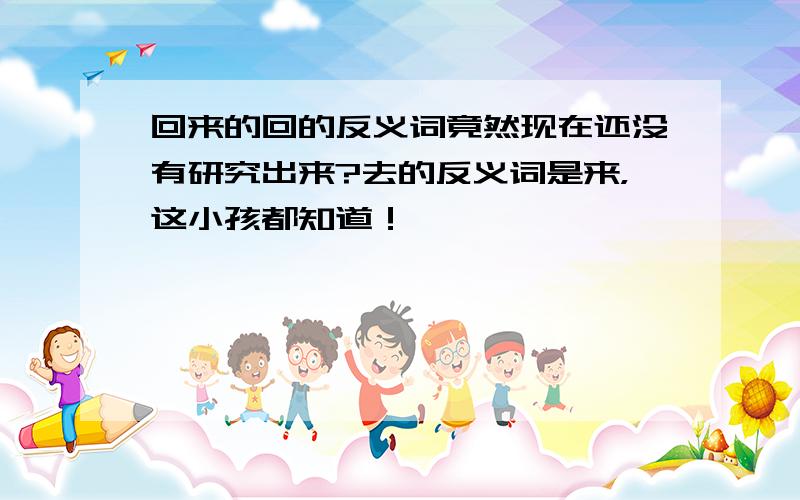 回来的回的反义词竟然现在还没有研究出来?去的反义词是来，这小孩都知道！