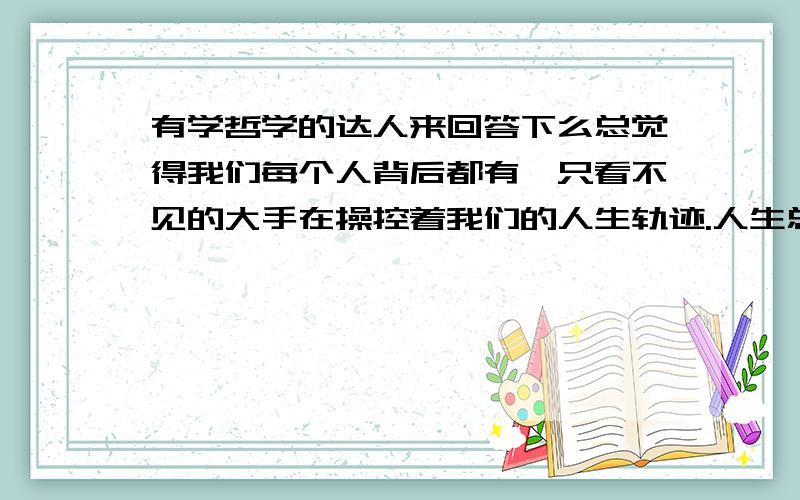 有学哲学的达人来回答下么总觉得我们每个人背后都有一只看不见的大手在操控着我们的人生轨迹.人生总是充满着太多的巧合,每个人和另个人的相遇都是无数的巧合所构成的,就比如,你能看