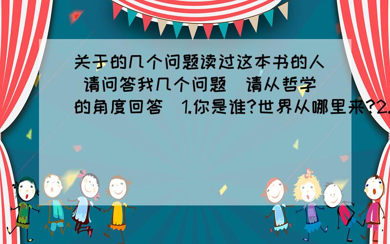 关于的几个问题读过这本书的人 请问答我几个问题(请从哲学的角度回答)1.你是谁?世界从哪里来?2.你认为世界从哪里来?3.你认为文中的 康德、祁克果、弗洛伊德 这几位大师所思考的根本问