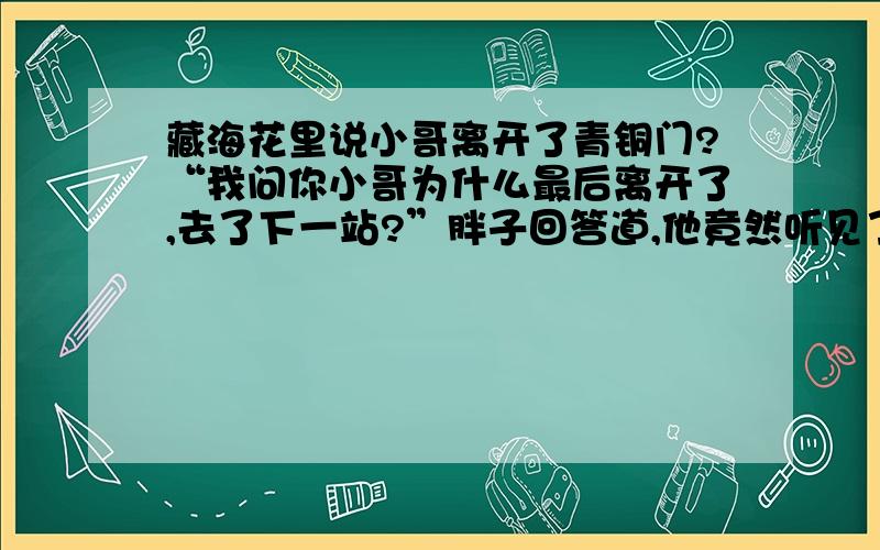 藏海花里说小哥离开了青铜门?“我问你小哥为什么最后离开了,去了下一站?”胖子回答道,他竟然听见了.　　一种沮丧感充斥着我的全身,很明显,闷油瓶在这里带过很长一段时间,他离开了这