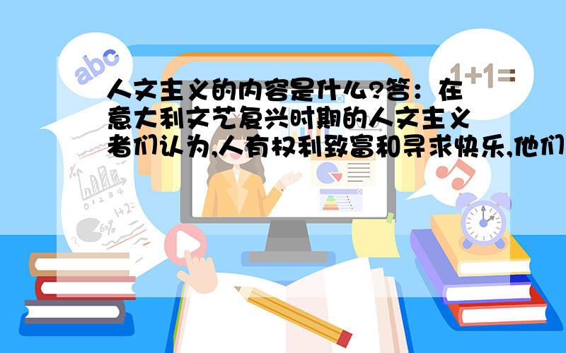 人文主义的内容是什么?答：在意大利文艺复兴时期的人文主义者们认为,人有权利致富和寻求快乐,他们不加掩饰的赞美人体的美,这种信念恰恰和中世纪贫穷和苦行的禁欲主义的信仰背道而驰