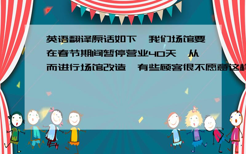 英语翻译原话如下,我们场馆要在春节期间暂停营业40天,从而进行场馆改造,有些顾客很不愿意这样,他们便聚众抗议,打出标语,并且签下姓名,当然,这在中国很少见.我们单位是当地体育局领导