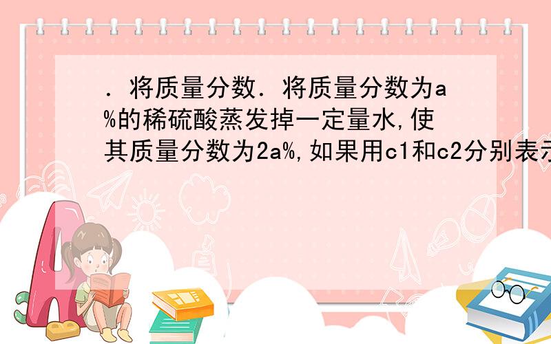 ．将质量分数．将质量分数为a%的稀硫酸蒸发掉一定量水,使其质量分数为2a%,如果用c1和c2分别表示溶液蒸发．将质量分数为a%的稀硫酸蒸发掉一定量水,使其质量分数为2a%,如果用c1和c2分别表示