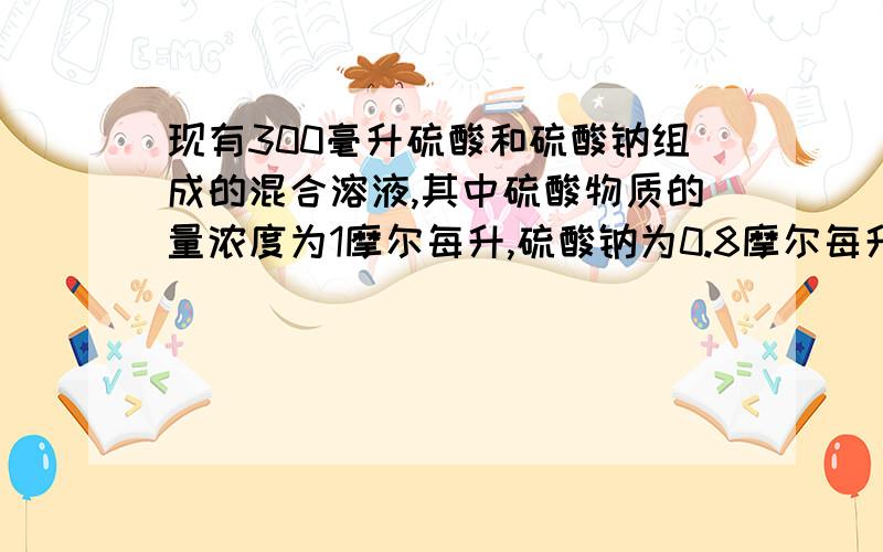 现有300毫升硫酸和硫酸钠组成的混合溶液,其中硫酸物质的量浓度为1摩尔每升,硫酸钠为0.8摩尔每升,先预试硫酸浓度为2摩尔/升,硫酸钠为0.5摩尔/升,则应在溶液中加入密度为1.84G/立方厘米质量