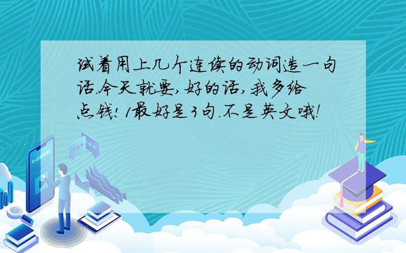 试着用上几个连续的动词造一句话.今天就要,好的话,我多给点钱!1最好是3句.不是英文哦！