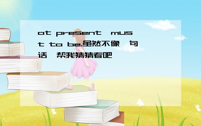 at present,must to be.虽然不像一句话,帮我猜猜看吧,