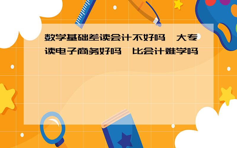 数学基础差读会计不好吗,大专读电子商务好吗,比会计难学吗