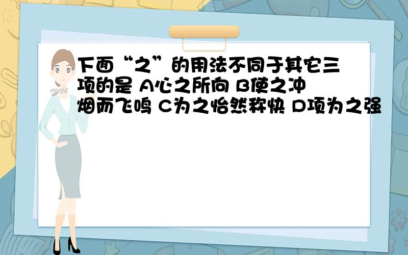 下面“之”的用法不同于其它三项的是 A心之所向 B使之冲烟而飞鸣 C为之怡然称快 D项为之强