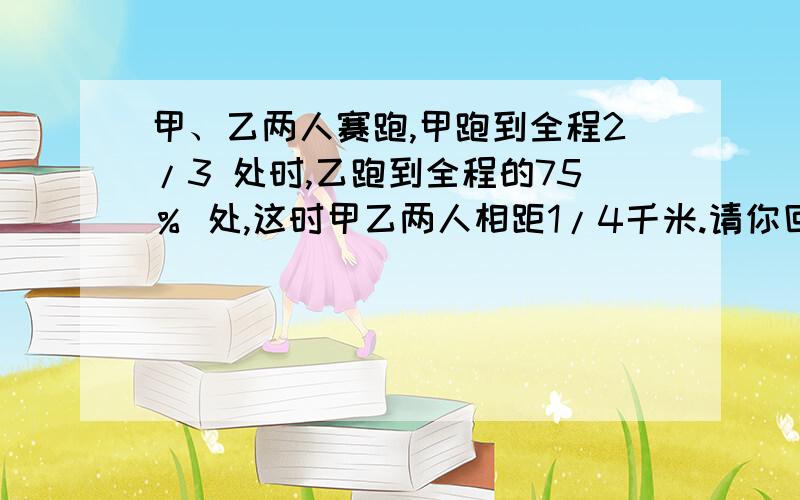 甲、乙两人赛跑,甲跑到全程2/3 处时,乙跑到全程的75％ 处,这时甲乙两人相距1/4千米.请你回答：⑴全程多少千米?⑵如果甲平均每分跑200米,那么乙平均每分跑多少米?