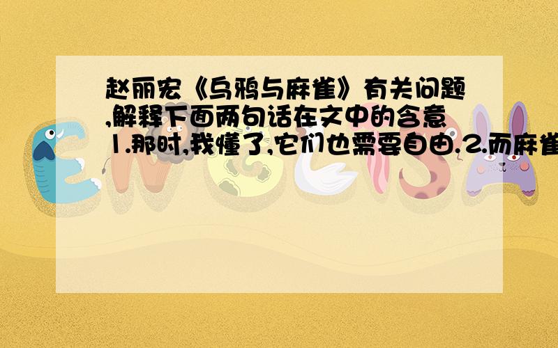 赵丽宏《乌鸦与麻雀》有关问题,解释下面两句话在文中的含意⒈那时,我懂了,它们也需要自由.⒉而麻雀的鸣叫和欢状,却清晰如昨.