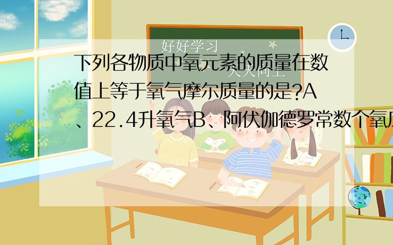 下列各物质中氧元素的质量在数值上等于氧气摩尔质量的是?A、22.4升氧气B、阿伏伽德罗常数个氧原子C、0.032千克氧气D、一摩尔O