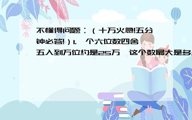 不懂得问题：（十万火急!五分钟必答!）1.一个六位数四舍五入到万位约是25万,这个数最大是多少?最小是多少?2.把一个小数的小数点去掉后,这个数就比原来大57.6,原来的小数是多少?