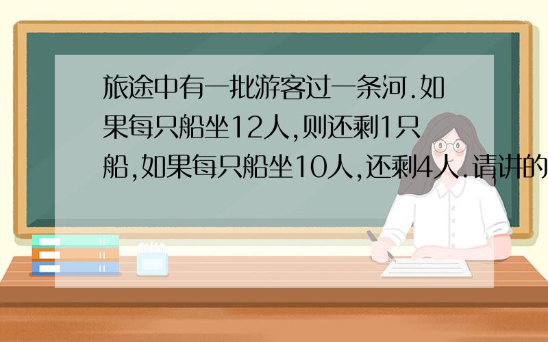 旅途中有一批游客过一条河.如果每只船坐12人,则还剩1只船,如果每只船坐10人,还剩4人.请讲的详细些,用方程算