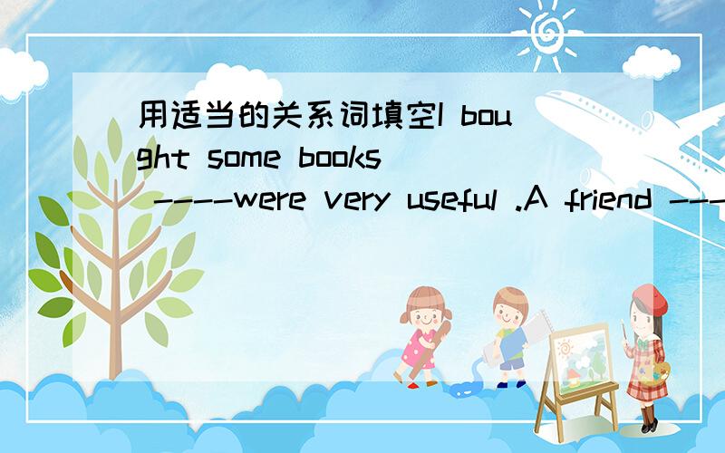 用适当的关系词填空I bought some books ----were very useful .A friend ----helps you in time of need is a real friend.