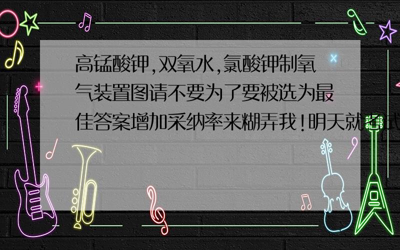 高锰酸钾,双氧水,氯酸钾制氧气装置图请不要为了要被选为最佳答案增加采纳率来糊弄我!明天就考试了谁来救救本学渣!