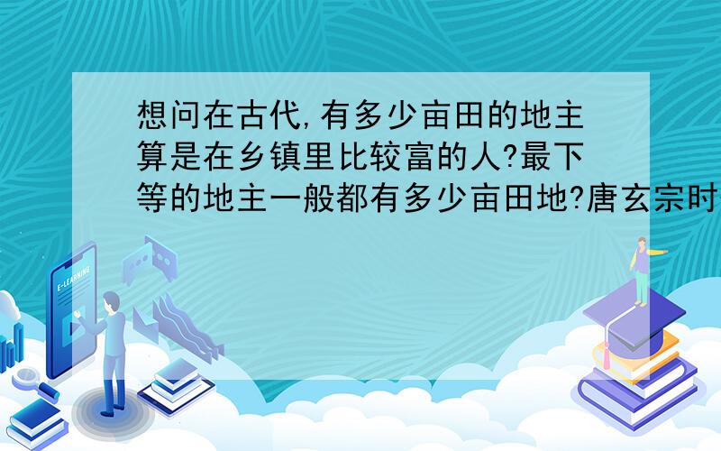 想问在古代,有多少亩田的地主算是在乡镇里比较富的人?最下等的地主一般都有多少亩田地?唐玄宗时代的地主呢,