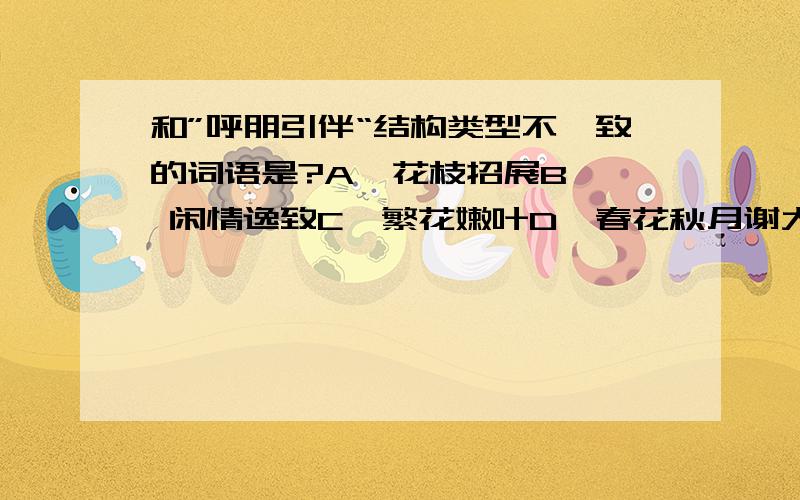 和”呼朋引伴“结构类型不一致的词语是?A  花枝招展B  闲情逸致C  繁花嫩叶D  春花秋月谢大家啦！