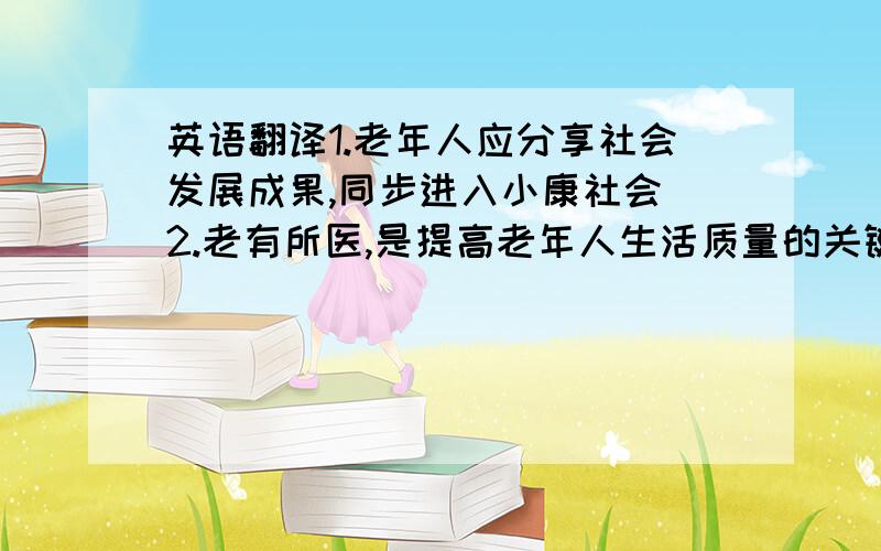 英语翻译1.老年人应分享社会发展成果,同步进入小康社会 2.老有所医,是提高老年人生活质量的关键 3.建立以社区为中心的老年福利服务体系4.开发老年消费产业,改善老年人生活质量5.充分利