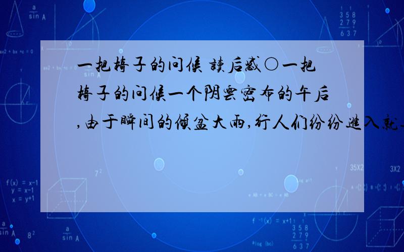 一把椅子的问候 读后感○一把椅子的问候一个阴云密布的午后,由于瞬间的倾盆大雨,行人们纷纷进入就近的店铺躲雨.一位老妇也蹒跚地走进费城百货商店避雨.面对她略显狼狈的姿容和简朴