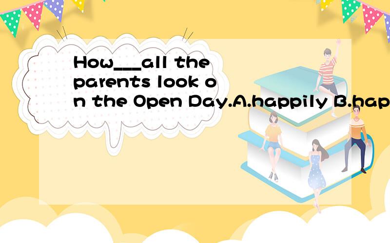 How___all the parents look on the Open Day.A.happily B.happy C.happiness D.happier