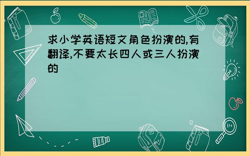 求小学英语短文角色扮演的,有翻译,不要太长四人或三人扮演的