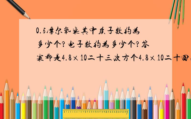 0.5摩尔氧气其中质子数约为多少个?电子数约为多少个?答案都是4.8×10二十三次方个4.8×10二十四次方 上面打错