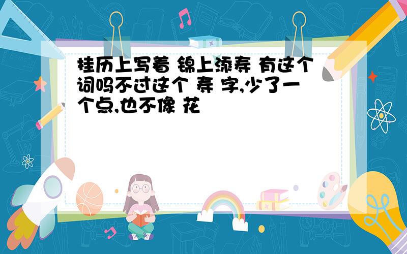 挂历上写着 锦上添寿 有这个词吗不过这个 寿 字,少了一个点,也不像 花