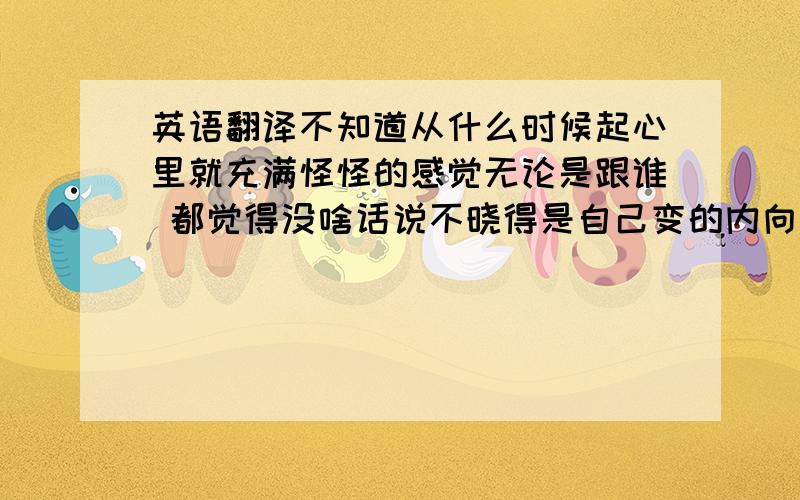 英语翻译不知道从什么时候起心里就充满怪怪的感觉无论是跟谁 都觉得没啥话说不晓得是自己变的内向还是变的不善交谈了自己都快有点认不清自己了