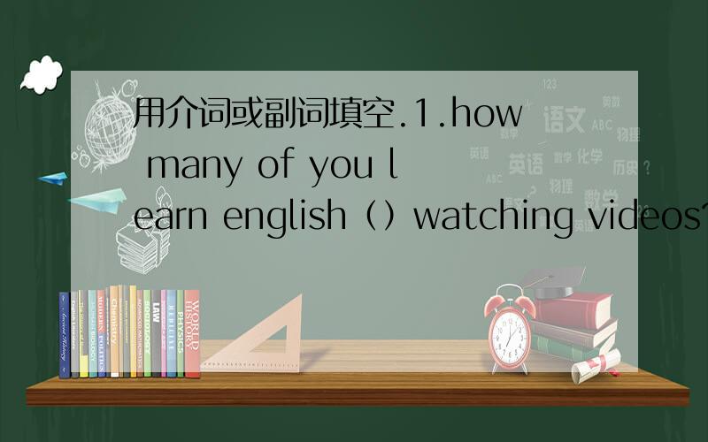 用介词或副词填空.1.how many of you learn english（）watching videos?2.no coffee left now.what接着（）some tea?