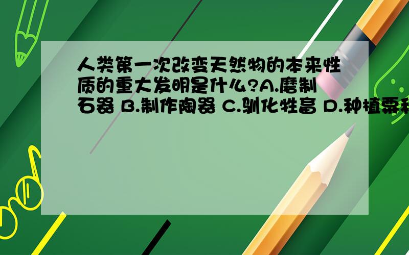 人类第一次改变天然物的本来性质的重大发明是什么?A.磨制石器 B.制作陶器 C.驯化牲畜 D.种植粟和水稻