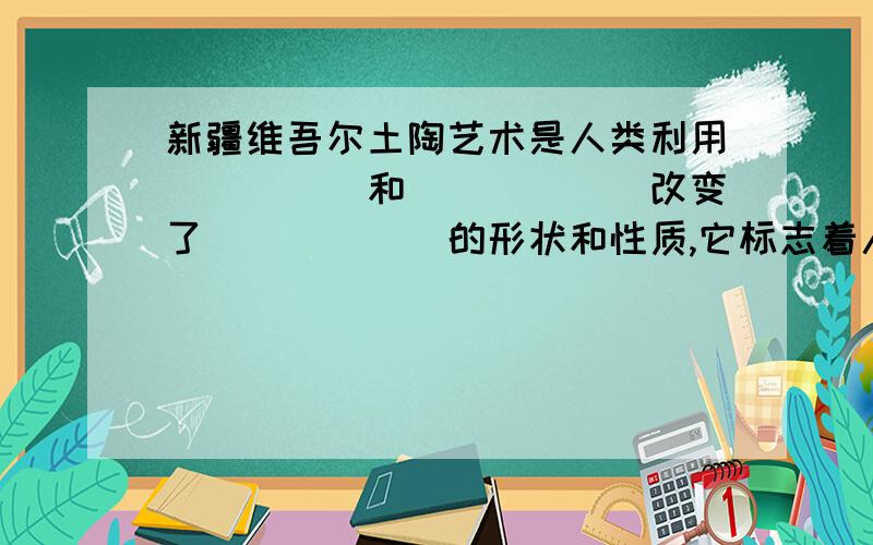 新疆维吾尔土陶艺术是人类利用_____和______改变了______的形状和性质,它标志着人类文明和文化的开端