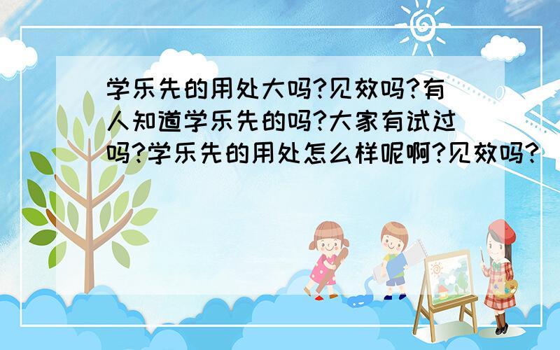 学乐先的用处大吗?见效吗?有人知道学乐先的吗?大家有试过吗?学乐先的用处怎么样呢啊?见效吗?