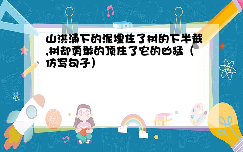 山洪涌下的泥埋住了树的下半截,树却勇敢的顶住了它的凶猛（仿写句子）